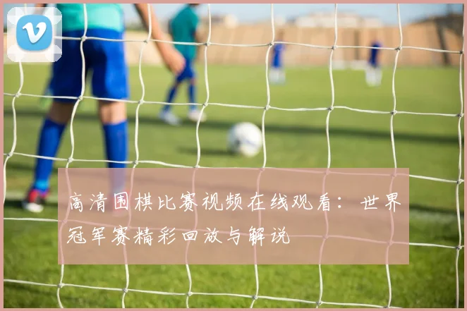 高清围棋比赛视频在线观看：世界冠军赛精彩回放与解说