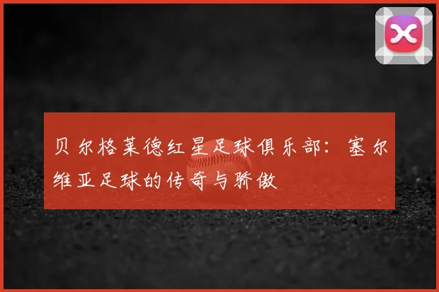 贝尔格莱德红星足球俱乐部：塞尔维亚足球的传奇与骄傲