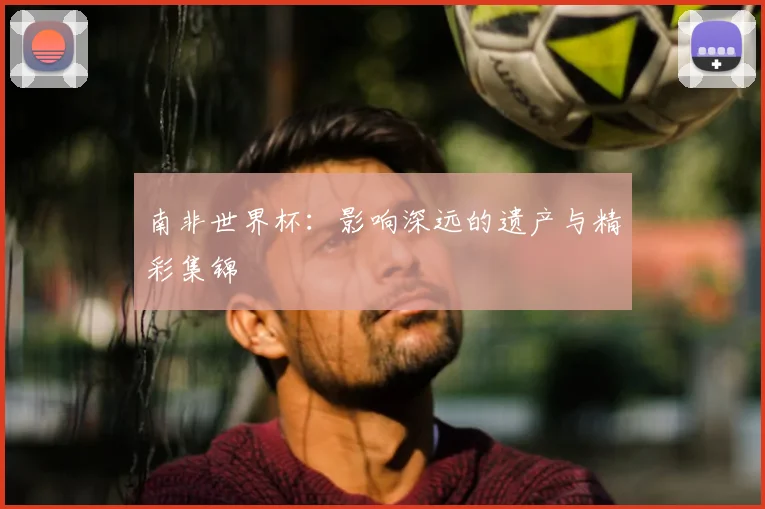 南非世界杯：影响深远的遗产与精彩集锦