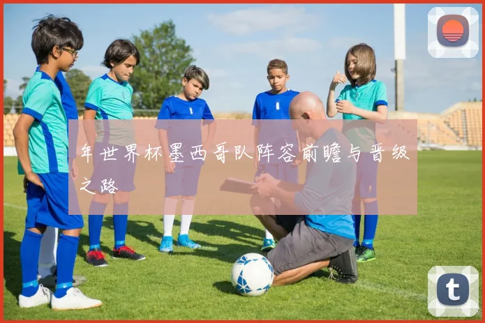 年世界杯墨西哥队阵容前瞻与晋级之路