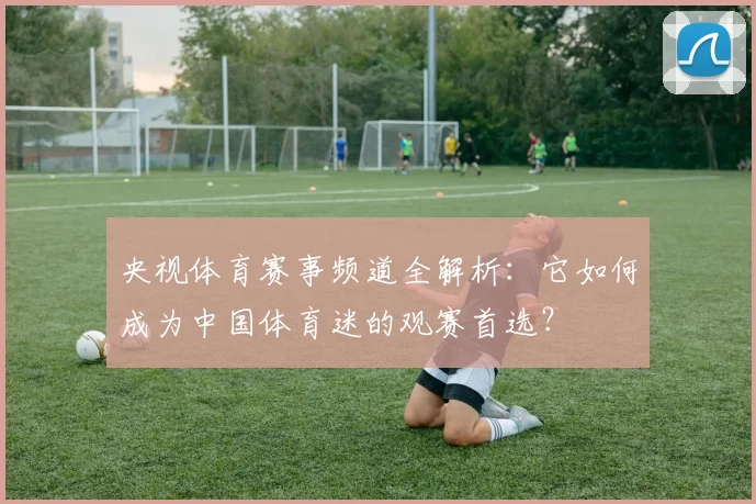 央视体育赛事频道全解析：它如何成为中国体育迷的观赛首选？